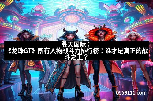 胜天国际：《龙珠GT》所有人物战斗力排行榜：谁才是真正的战斗之王？